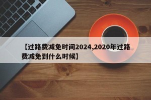 【过路费减免时间2024,2020年过路费减免到什么时候】