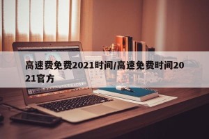 高速费免费2021时间/高速免费时间2021官方