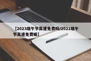 【2023端午节高速免费吗/2021端午节高速免费嘛】