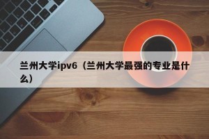 兰州大学ipv6（兰州大学最强的专业是什么）