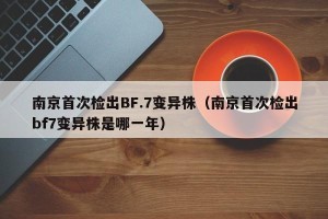 南京首次检出BF.7变异株（南京首次检出bf7变异株是哪一年）