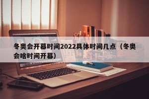 冬奥会开幕时间2022具体时间几点（冬奥会啥时间开幕）