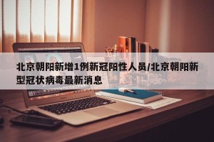 北京朝阳新增1例新冠阳性人员/北京朝阳新型冠状病毒最新消息