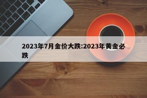 2023年7月金价大跌:2023年黄金必跌