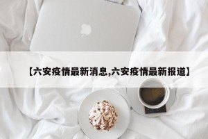 【六安疫情最新消息,六安疫情最新报道】