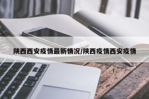 陕西西安疫情最新情况/陕西疫情西安疫情
