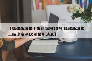 【福建新增本土确诊病例10例/福建新增本土确诊病例10例最新消息】