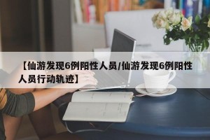 【仙游发现6例阳性人员/仙游发现6例阳性人员行动轨迹】