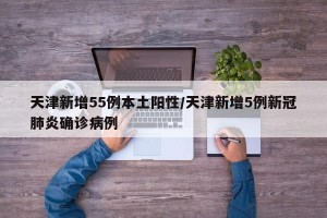 天津新增55例本土阳性/天津新增5例新冠肺炎确诊病例