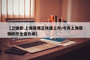 【卫健委:上海疫情正快速上升/今天上海疫情防控全面升级】