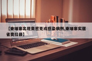 【柬埔寨出现奥密克戎感染病例,柬埔寨实居省奥拉县】