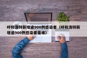 呼和浩特新增逾900例感染者（呼和浩特新增逾900例感染者是谁）
