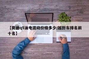 【奥迪q5油电混动价格多少/越野车排名前十名】