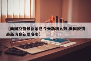 【美国疫情最新消息今天新增人数,美国疫情最新消息新增多少】