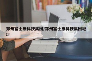 郑州富士康科技集团/郑州富士康科技集团地址