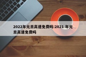 2022年元旦高速免费吗:2021 年元旦高速免费吗