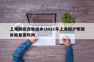 上海回应资助返乡/2021年上海回沪帮困补助复查时间
