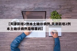 【天津新增2例本土确诊病例,天津新增2例本土确诊病例是哪里的】