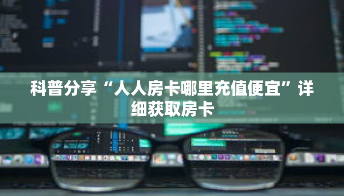 科普分享“人人房卡哪里充值便宜”详细获取房卡 科普分享“人人房卡哪里充值便宜”详细获取房卡