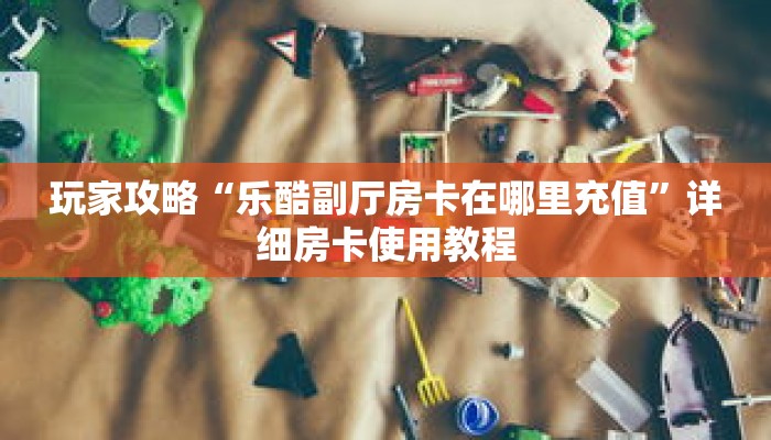 玩家攻略“乐酷副厅房卡在哪里充值”详细房卡使用教程 玩家攻略“乐酷副厅房卡在哪里充值”详细房卡使用教程